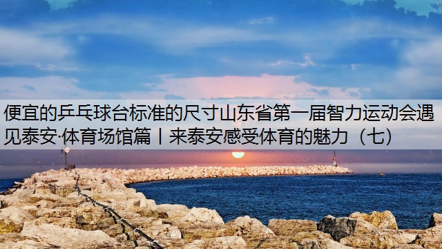 <strong>便宜的乒乓球台标准的尺寸山东省第一届智力运动会遇见泰安·体育场馆篇丨来泰安感受体育的魅力（七）</strong>